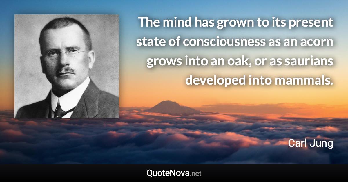 The mind has grown to its present state of consciousness as an acorn grows into an oak, or as saurians developed into mammals. - Carl Jung quote