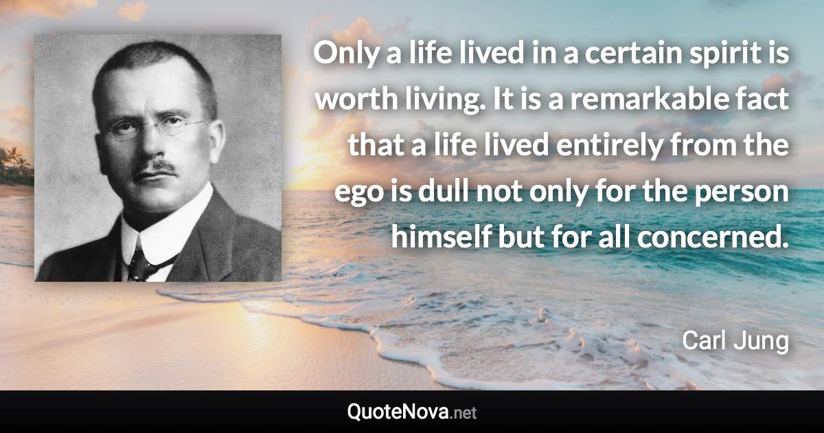 Only a life lived in a certain spirit is worth living. It is a remarkable fact that a life lived entirely from the ego is dull not only for the person himself but for all concerned. - Carl Jung quote