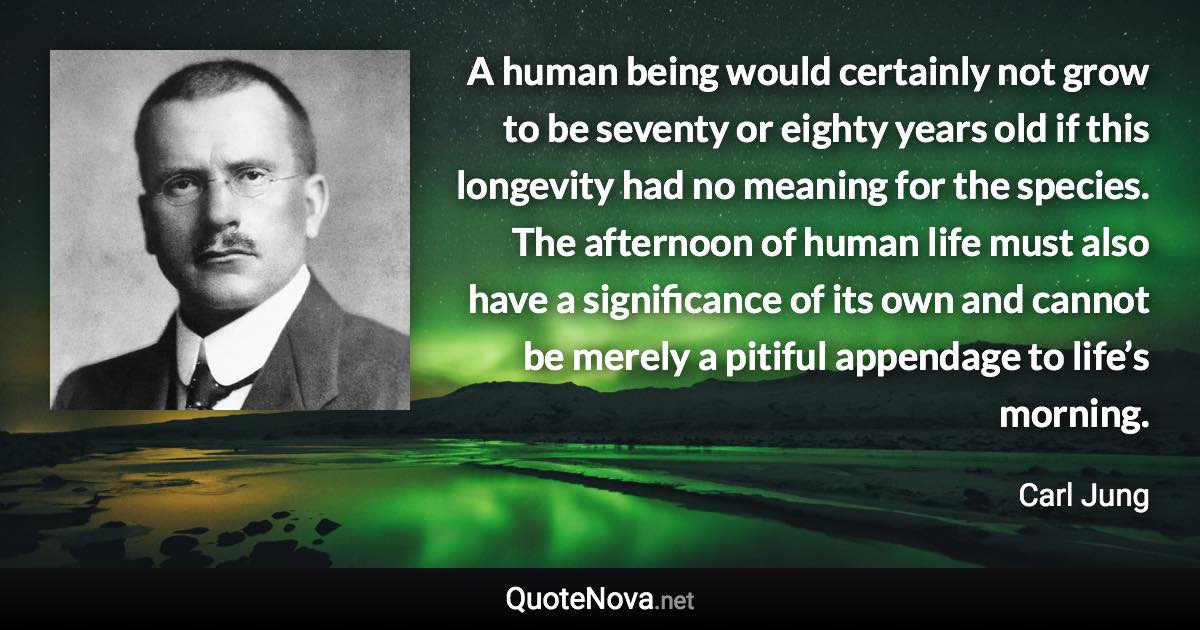 A human being would certainly not grow to be seventy or eighty years old if this longevity had no meaning for the species. The afternoon of human life must also have a significance of its own and cannot be merely a pitiful appendage to life’s morning. - Carl Jung quote