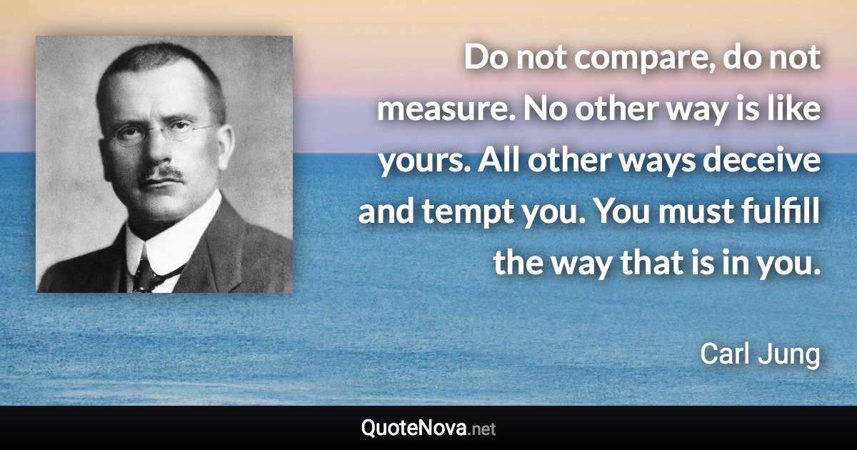 Do not compare, do not measure. No other way is like yours. All other ways deceive and tempt you. You must fulfill the way that is in you. - Carl Jung quote