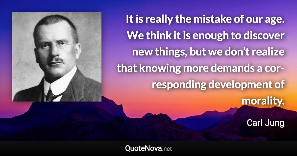 It is really the mistake of our age. We think it is enough to discover new things, but we don’t realize that knowing more demands a cor­responding development of morality. - Carl Jung quote