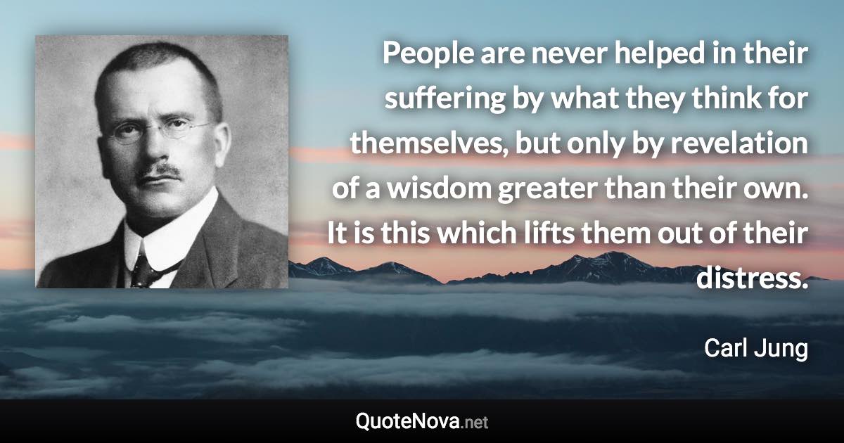 People are never helped in their suffering by what they think for themselves, but only by revelation of a wisdom greater than their own. It is this which lifts them out of their distress. - Carl Jung quote