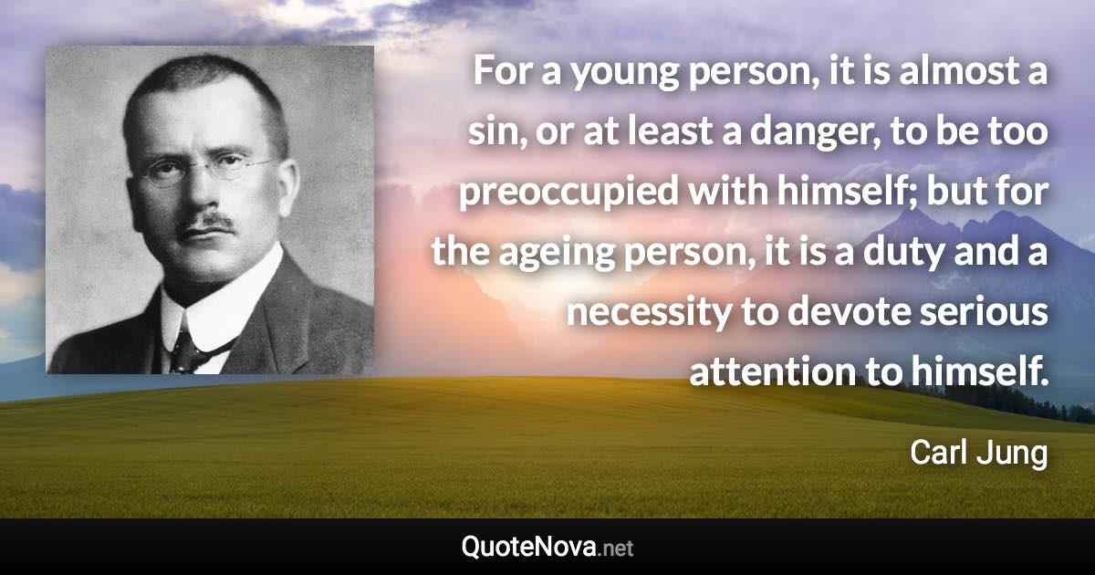 For a young person, it is almost a sin, or at least a danger, to be too preoccupied with himself; but for the ageing person, it is a duty and a necessity to devote serious attention to himself. - Carl Jung quote