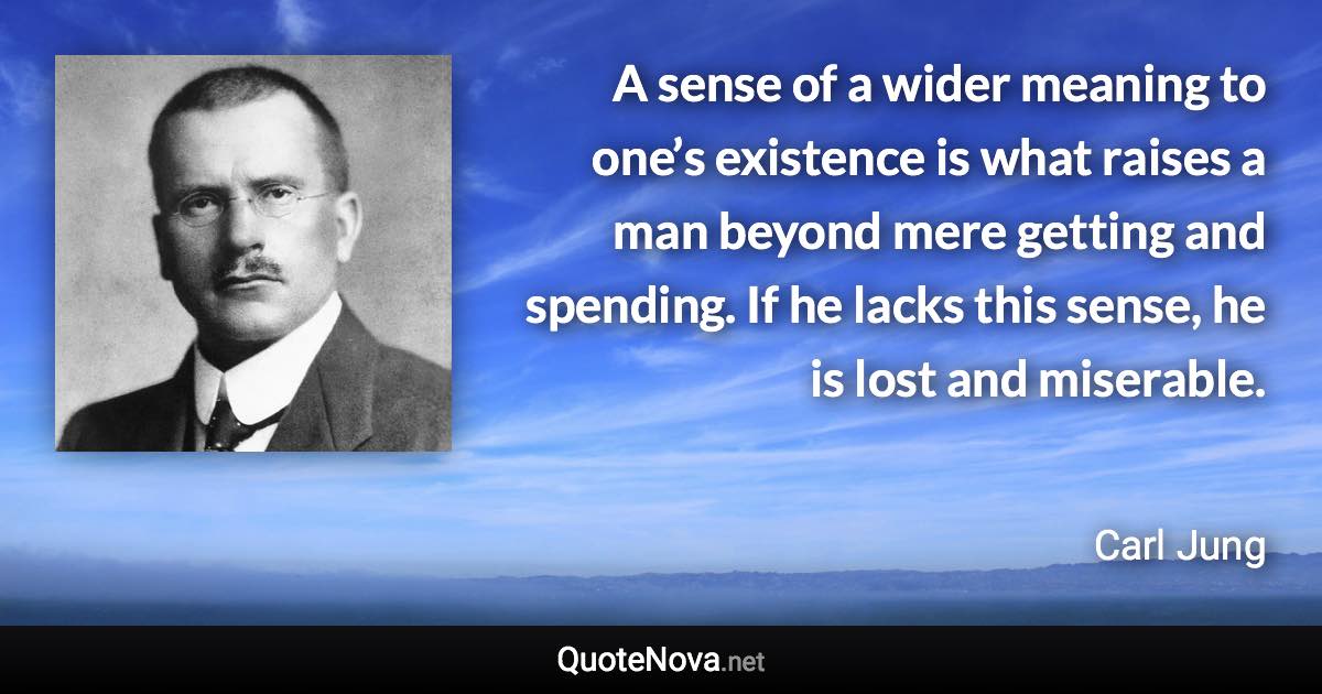 A sense of a wider meaning to one’s existence is what raises a man beyond mere getting and spending. If he lacks this sense, he is lost and miserable. - Carl Jung quote