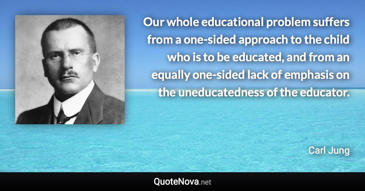 Our whole educational problem suffers from a one-sided approach to the child who is to be educated, and from an equally one-sided lack of emphasis on the uneducatedness of the educator. - Carl Jung quote