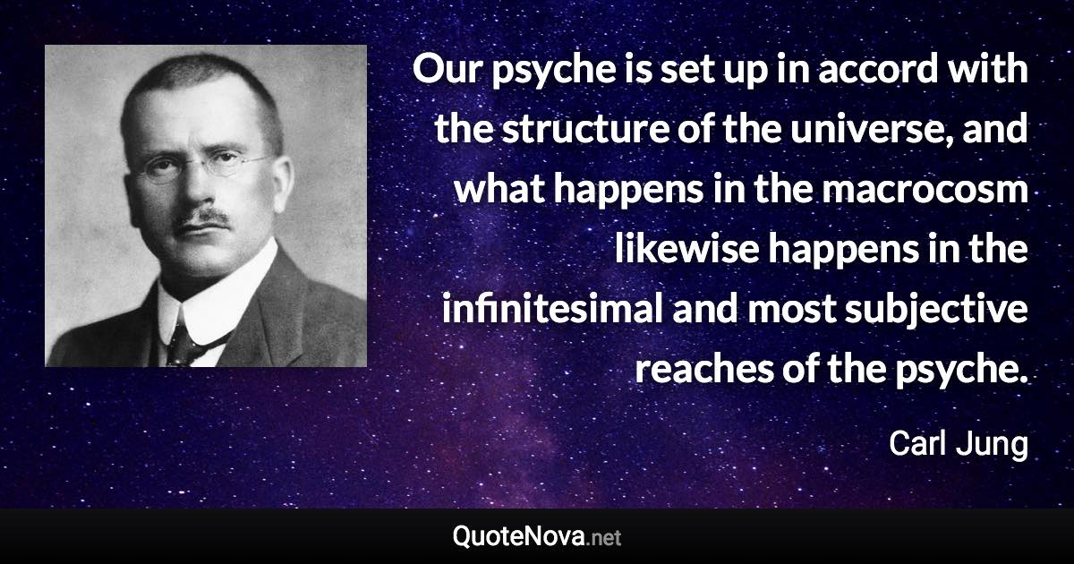 Our psyche is set up in accord with the structure of the universe, and what happens in the macrocosm likewise happens in the infinitesimal and most subjective reaches of the psyche. - Carl Jung quote