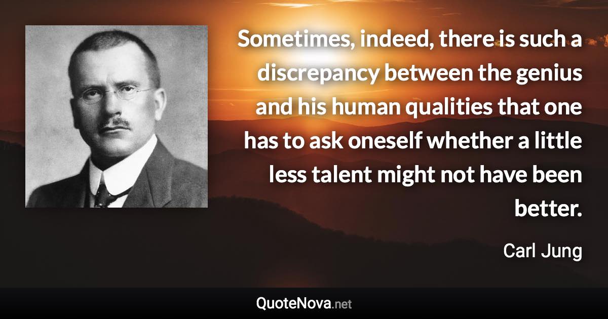 Sometimes, indeed, there is such a discrepancy between the genius and his human qualities that one has to ask oneself whether a little less talent might not have been better. - Carl Jung quote