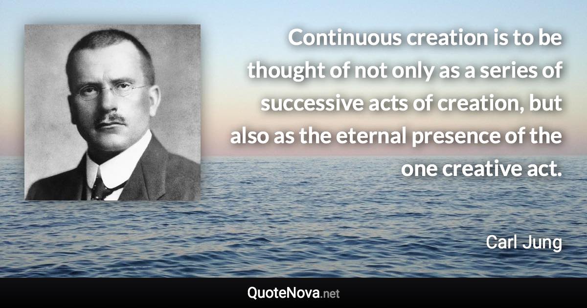 Continuous creation is to be thought of not only as a series of successive acts of creation, but also as the eternal presence of the one creative act. - Carl Jung quote