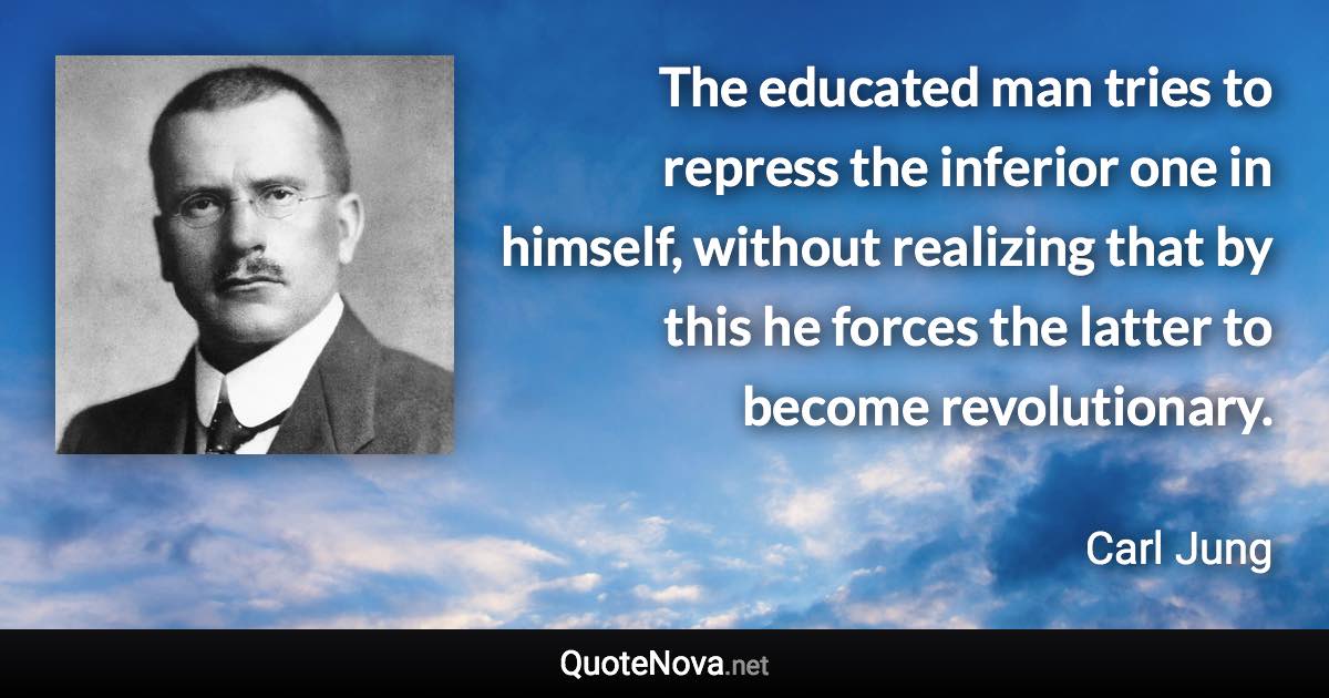 The educated man tries to repress the inferior one in himself, without realizing that by this he forces the latter to become revolutionary. - Carl Jung quote