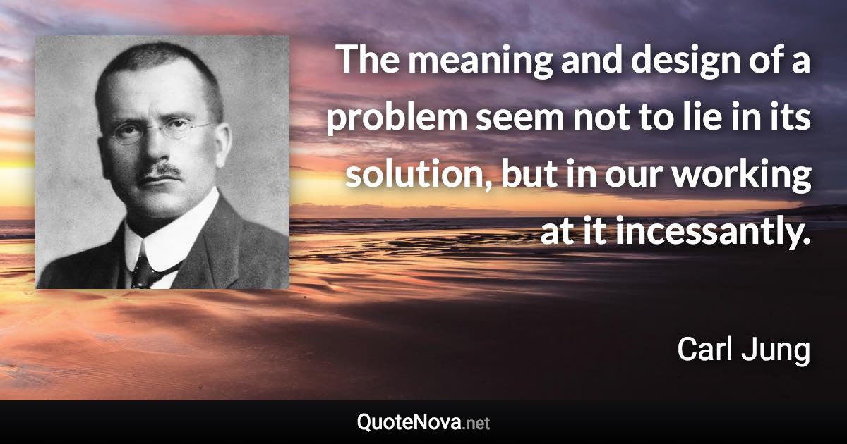 The meaning and design of a problem seem not to lie in its solution, but in our working at it incessantly. - Carl Jung quote