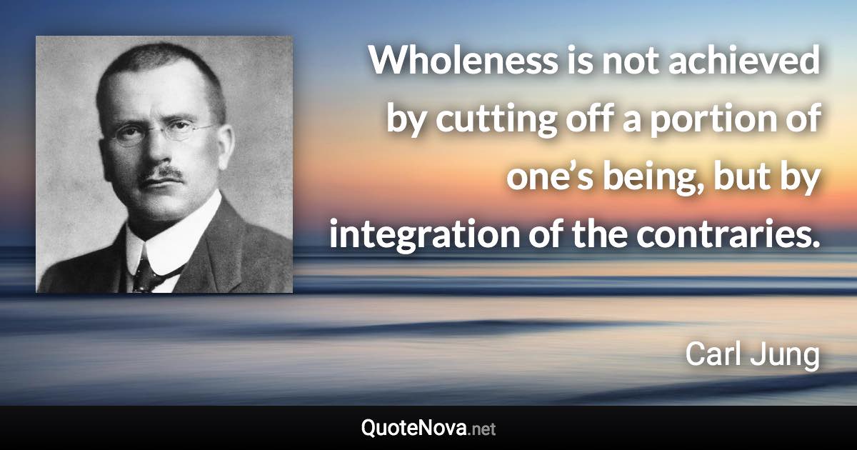 Wholeness is not achieved by cutting off a portion of one’s being, but by integration of the contraries. - Carl Jung quote