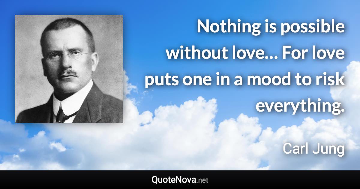 Nothing is possible without love… For love puts one in a mood to risk everything. - Carl Jung quote