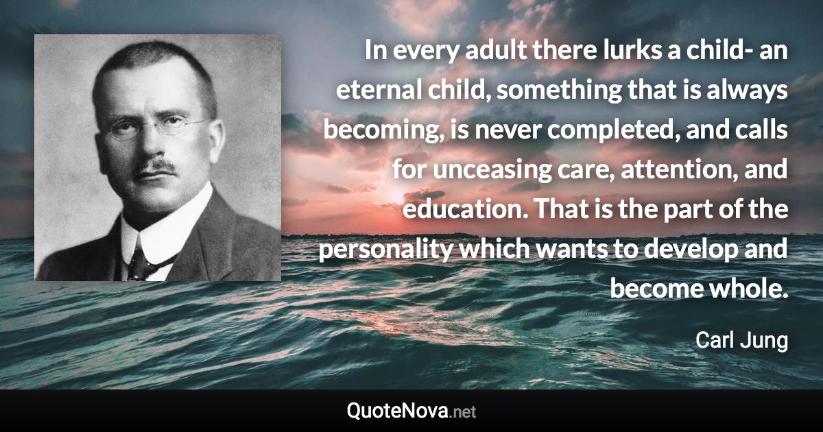 In every adult there lurks a child- an eternal child, something that is always becoming, is never completed, and calls for unceasing care, attention, and education. That is the part of the personality which wants to develop and become whole. - Carl Jung quote