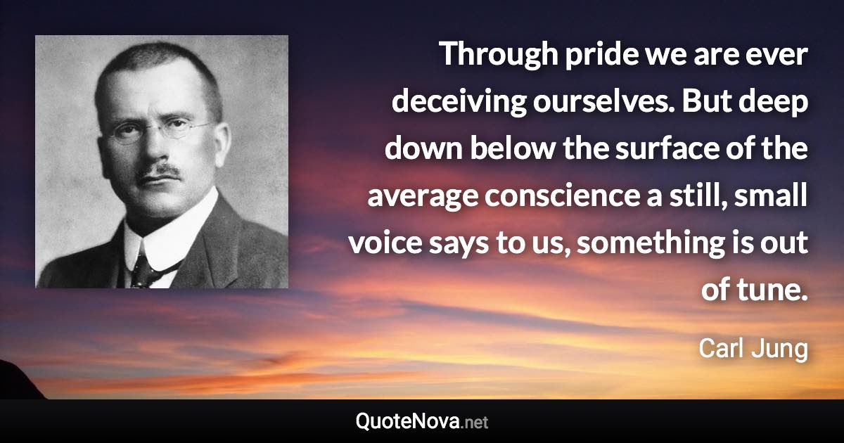 Through pride we are ever deceiving ourselves. But deep down below the surface of the average conscience a still, small voice says to us, something is out of tune. - Carl Jung quote