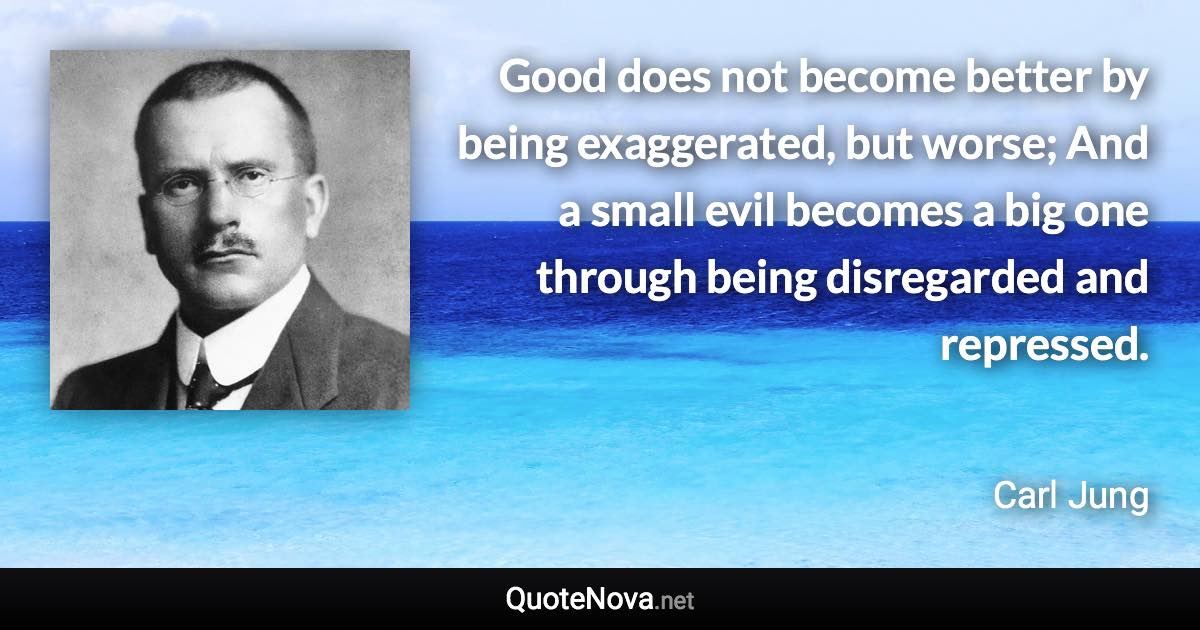 Good does not become better by being exaggerated, but worse; And a small evil becomes a big one through being disregarded and repressed. - Carl Jung quote