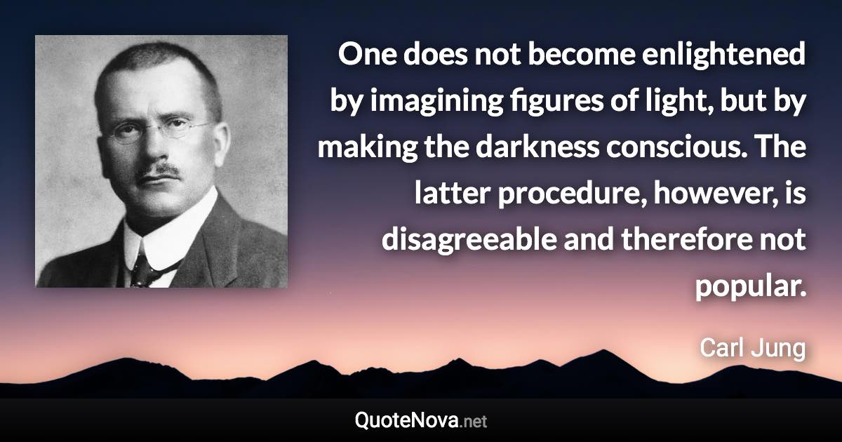 One does not become enlightened by imagining figures of light, but by making the darkness conscious. The latter procedure, however, is disagreeable and therefore not popular. - Carl Jung quote