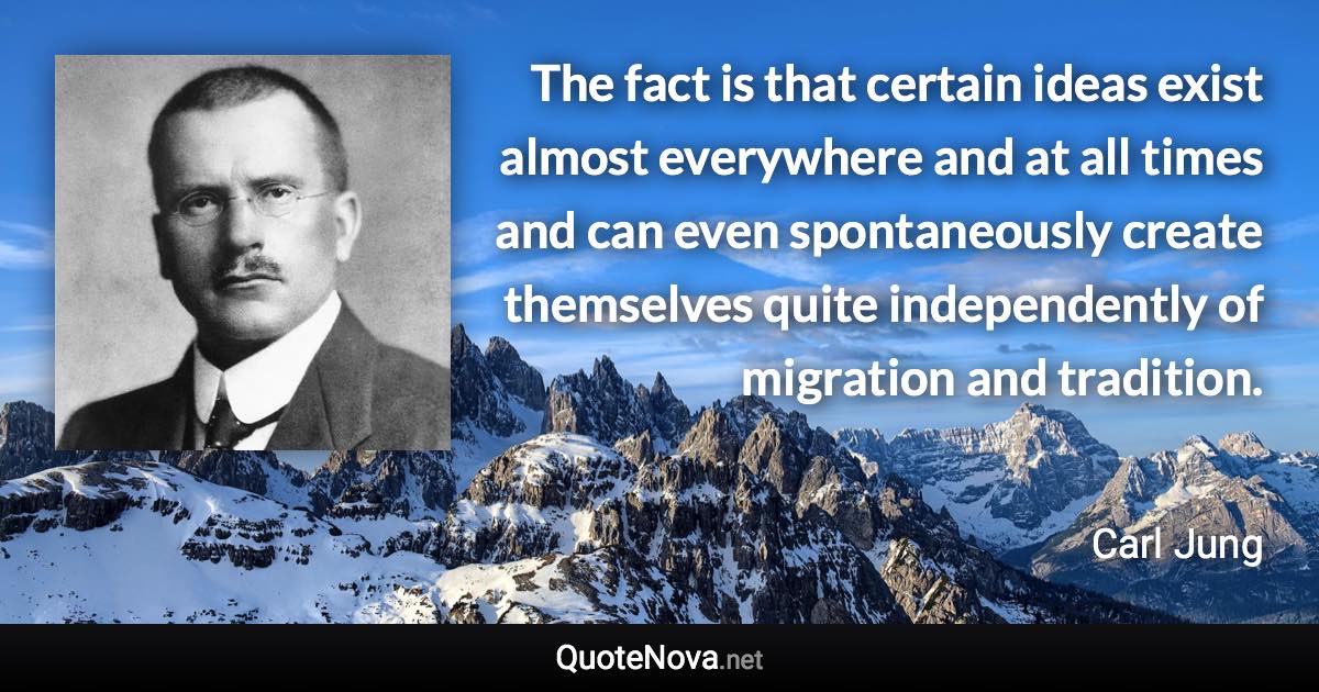 The fact is that certain ideas exist almost everywhere and at all times and can even spontaneously create themselves quite independently of migration and tradition. - Carl Jung quote