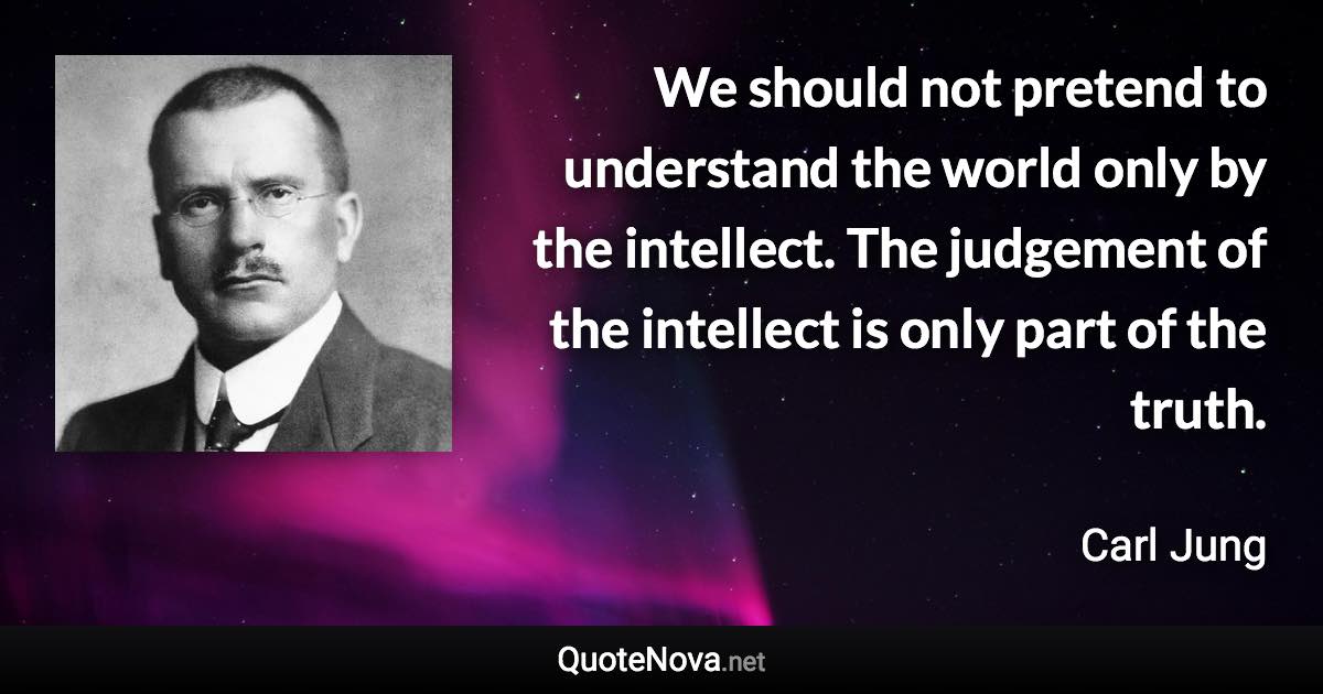 We should not pretend to understand the world only by the intellect. The judgement of the intellect is only part of the truth. - Carl Jung quote