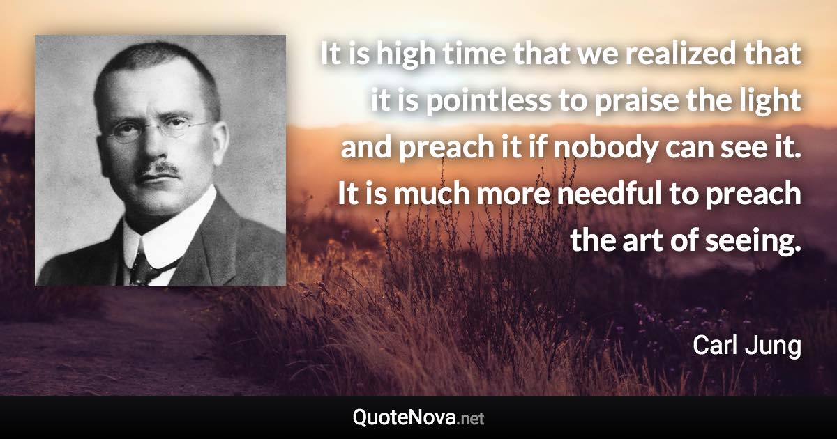 It is high time that we realized that it is pointless to praise the light and preach it if nobody can see it. It is much more needful to preach the art of seeing. - Carl Jung quote