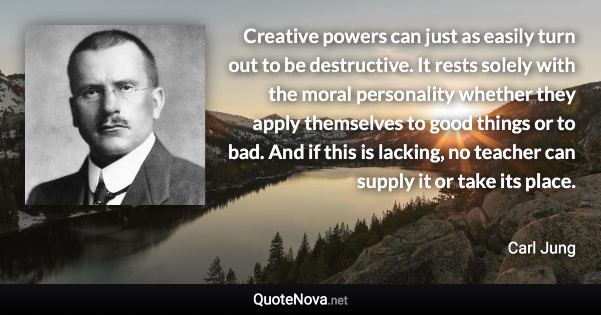 Creative powers can just as easily turn out to be destructive. It rests solely with the moral personality whether they apply themselves to good things or to bad. And if this is lacking, no teacher can supply it or take its place. - Carl Jung quote