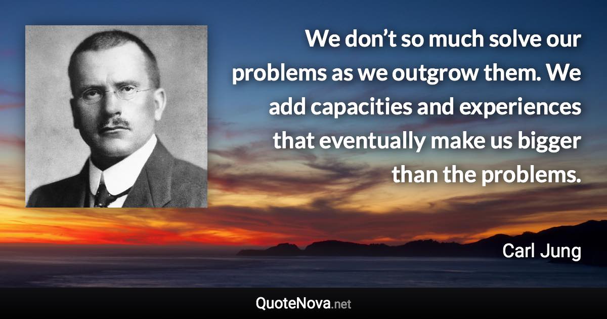 We don’t so much solve our problems as we outgrow them. We add capacities and experiences that eventually make us bigger than the problems. - Carl Jung quote