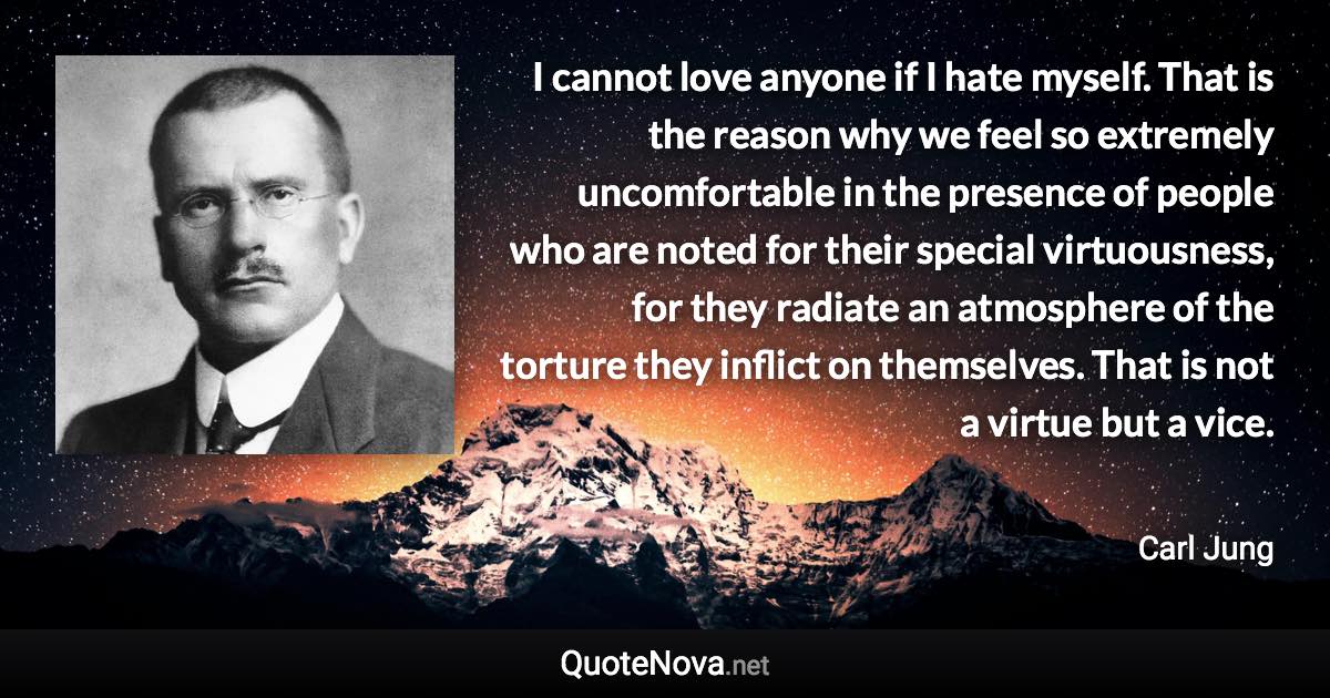 I cannot love anyone if I hate myself. That is the reason why we feel so extremely uncomfortable in the presence of people who are noted for their special virtuousness, for they radiate an atmosphere of the torture they inflict on themselves. That is not a virtue but a vice. - Carl Jung quote