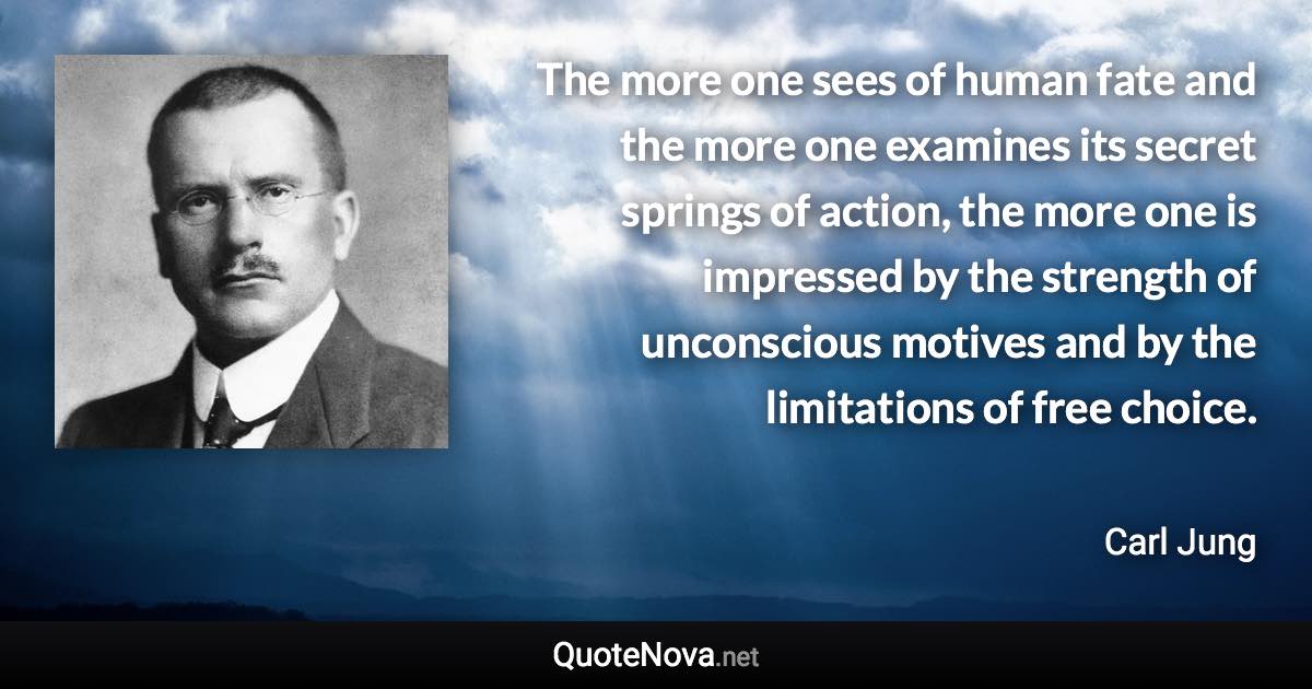 The more one sees of human fate and the more one examines its secret springs of action, the more one is impressed by the strength of unconscious motives and by the limitations of free choice. - Carl Jung quote