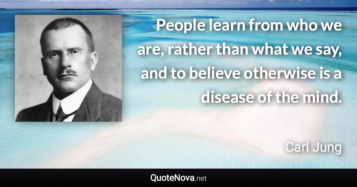 People learn from who we are, rather than what we say, and to believe otherwise is a disease of the mind. - Carl Jung quote