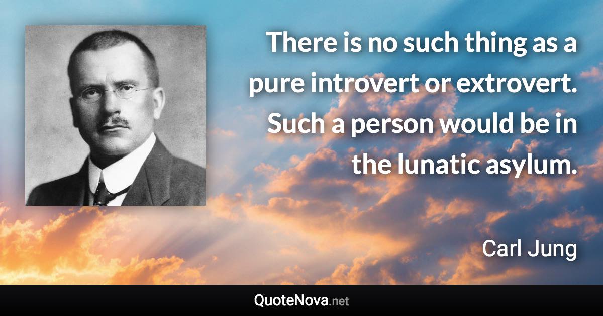 There is no such thing as a pure introvert or extrovert. Such a person would be in the lunatic asylum. - Carl Jung quote