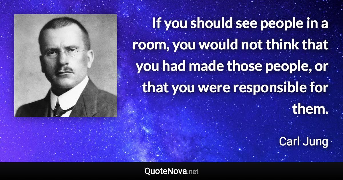 If you should see people in a room, you would not think that you had made those people, or that you were responsible for them. - Carl Jung quote