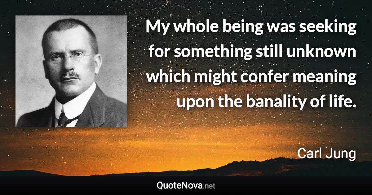 My whole being was seeking for something still unknown which might confer meaning upon the banality of life. - Carl Jung quote