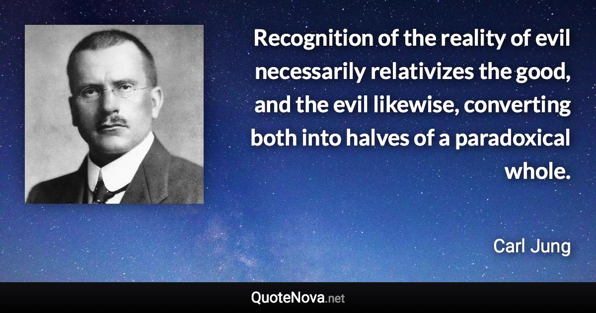 Recognition of the reality of evil necessarily relativizes the good, and the evil likewise, converting both into halves of a paradoxical whole. - Carl Jung quote