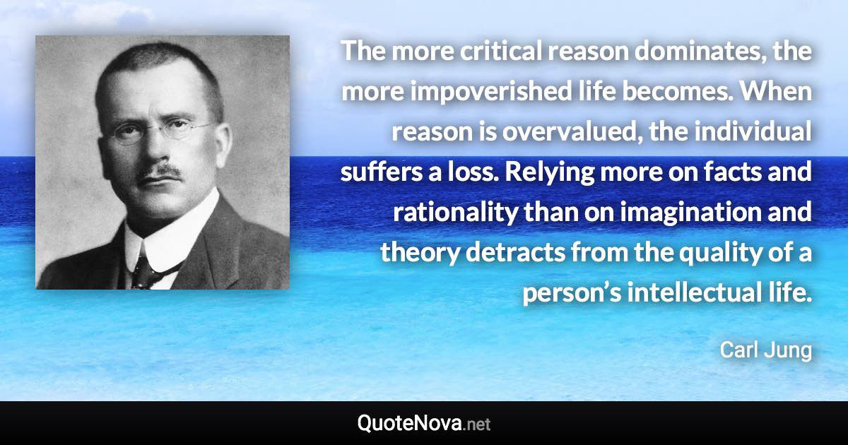 The more critical reason dominates, the more impoverished life becomes. When reason is overvalued, the individual suffers a loss. Relying more on facts and rationality than on imagination and theory detracts from the quality of a person’s intellectual life. - Carl Jung quote