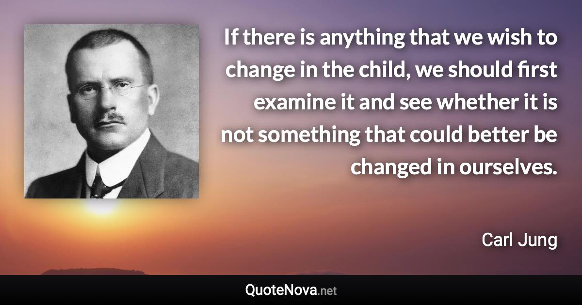 If there is anything that we wish to change in the child, we should first examine it and see whether it is not something that could better be changed in ourselves. - Carl Jung quote