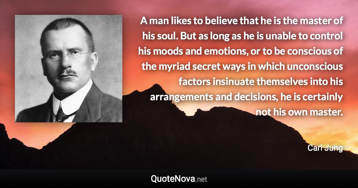 A man likes to believe that he is the master of his soul. But as long as he is unable to control his moods and emotions, or to be conscious of the myriad secret ways in which unconscious factors insinuate themselves into his arrangements and decisions, he is certainly not his own master. - Carl Jung quote