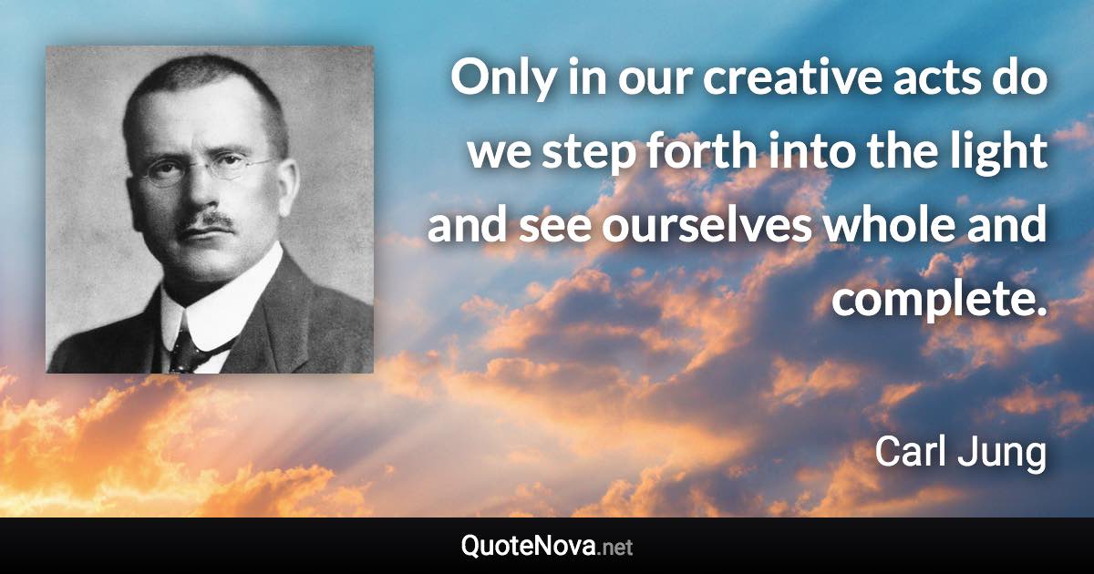 Only in our creative acts do we step forth into the light and see ourselves whole and complete. - Carl Jung quote