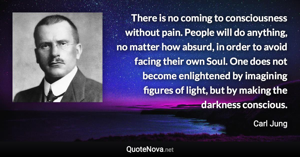 There is no coming to consciousness without pain. People will do anything, no matter how absurd, in order to avoid facing their own Soul. One does not become enlightened by imagining figures of light, but by making the darkness conscious. - Carl Jung quote