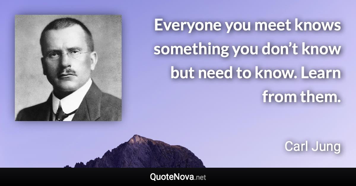 Everyone you meet knows something you don’t know but need to know. Learn from them. - Carl Jung quote
