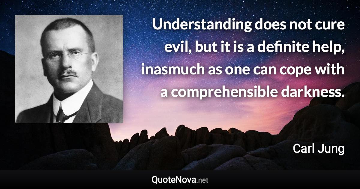 Understanding does not cure evil, but it is a definite help, inasmuch as one can cope with a comprehensible darkness. - Carl Jung quote