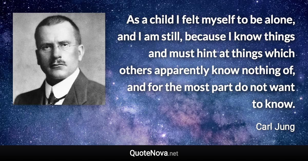 As a child I felt myself to be alone, and I am still, because I know things and must hint at things which others apparently know nothing of, and for the most part do not want to know. - Carl Jung quote