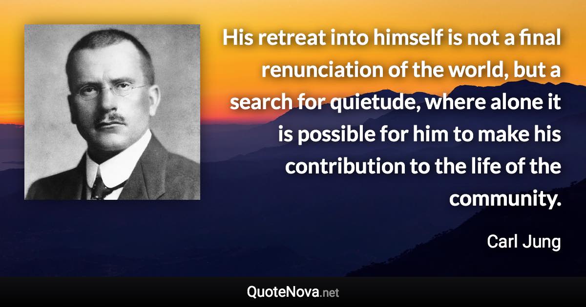 His retreat into himself is not a final renunciation of the world, but a search for quietude, where alone it is possible for him to make his contribution to the life of the community. - Carl Jung quote