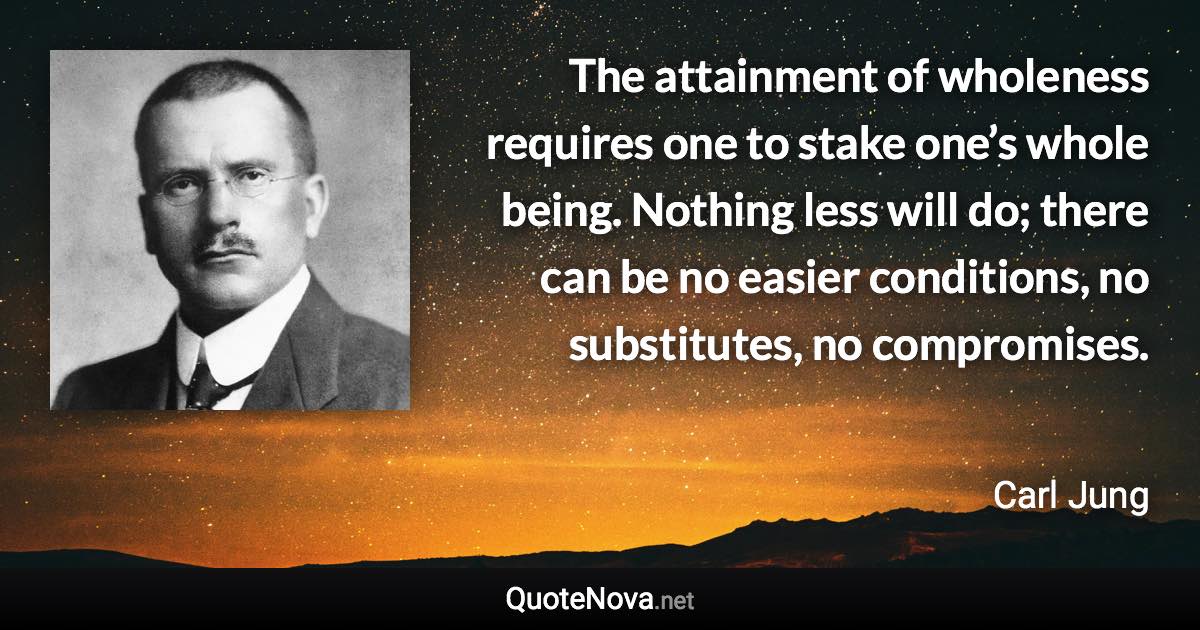 The attainment of wholeness requires one to stake one’s whole being. Nothing less will do; there can be no easier conditions, no substitutes, no compromises. - Carl Jung quote