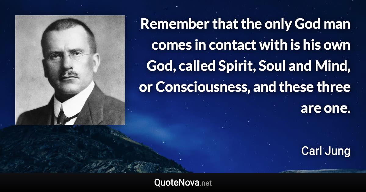 Remember that the only God man comes in contact with is his own God, called Spirit, Soul and Mind, or Consciousness, and these three are one. - Carl Jung quote