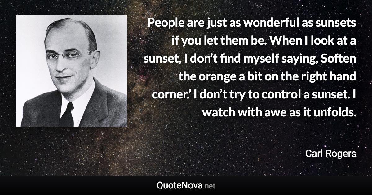 People are just as wonderful as sunsets if you let them be. When I look at a sunset, I don’t find myself saying, Soften the orange a bit on the right hand corner.’ I don’t try to control a sunset. I watch with awe as it unfolds. - Carl Rogers quote