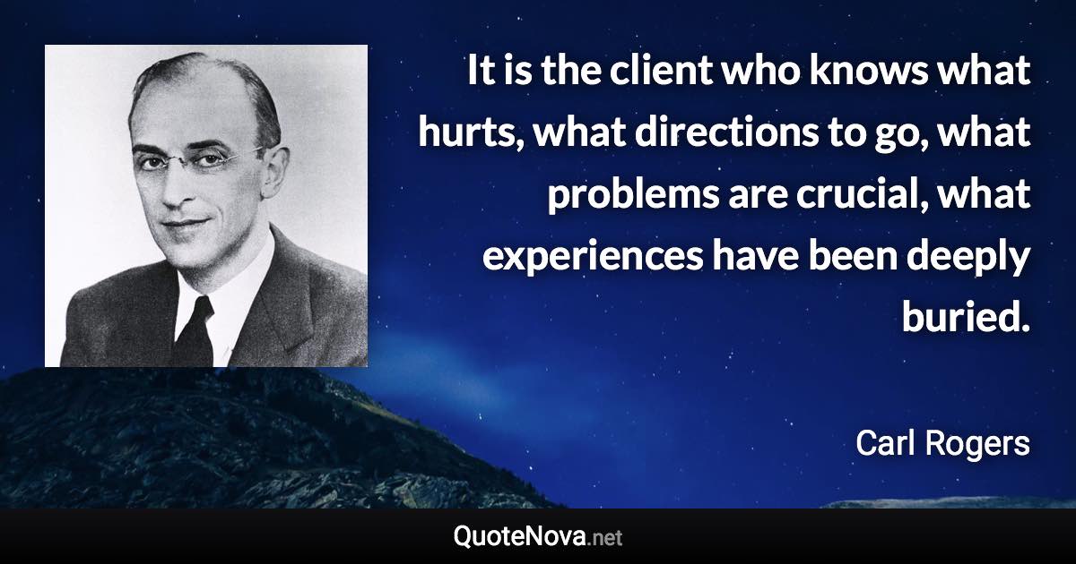 It is the client who knows what hurts, what directions to go, what problems are crucial, what experiences have been deeply buried. - Carl Rogers quote