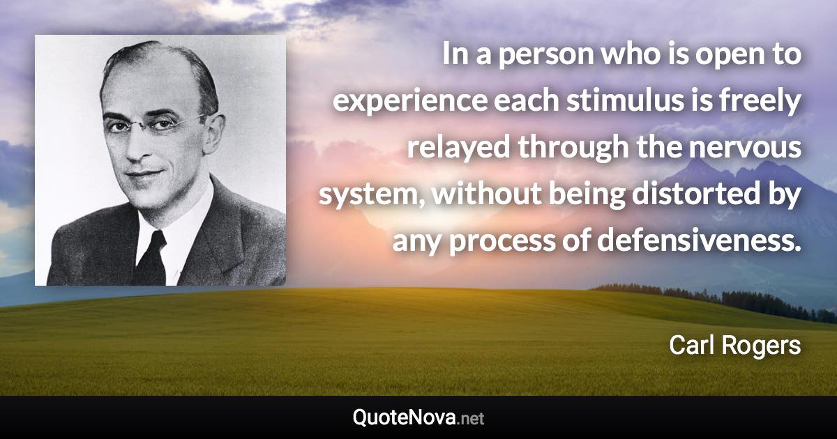 In a person who is open to experience each stimulus is freely relayed through the nervous system, without being distorted by any process of defensiveness. - Carl Rogers quote