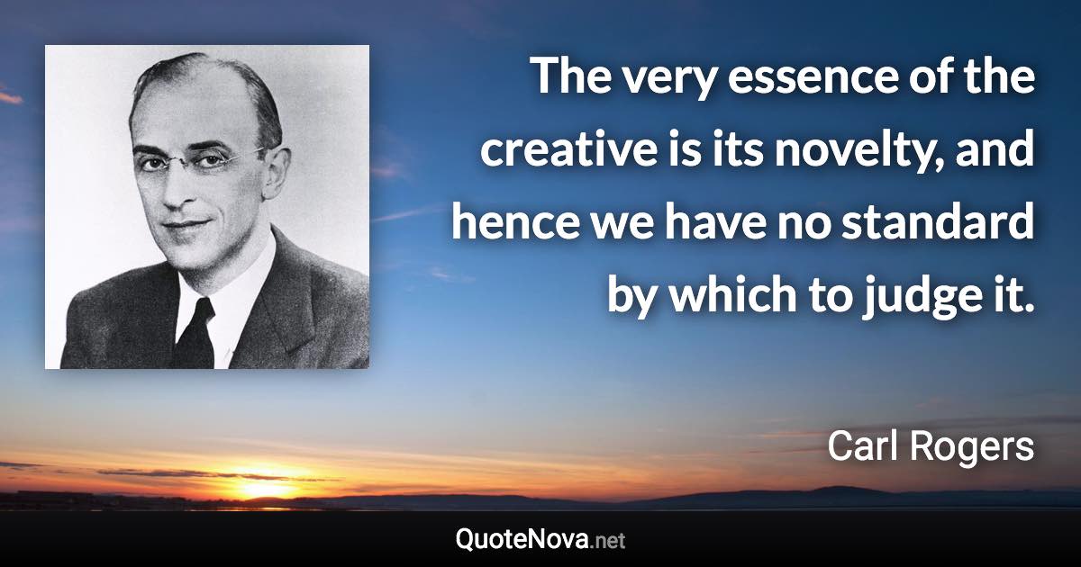 The very essence of the creative is its novelty, and hence we have no standard by which to judge it. - Carl Rogers quote