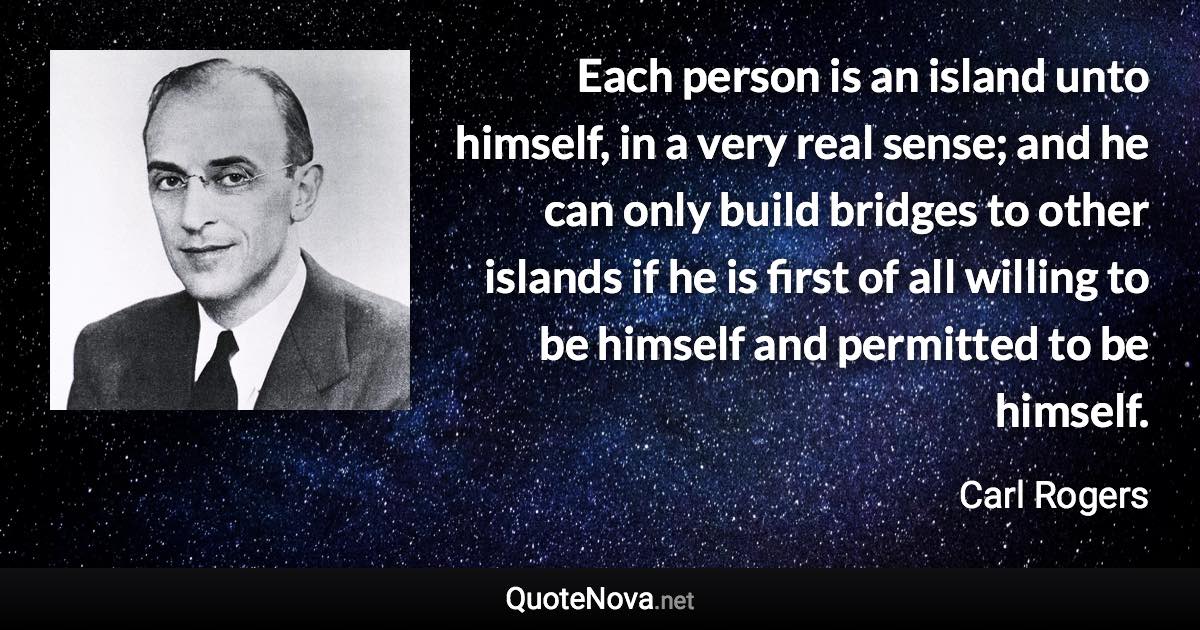 Each person is an island unto himself, in a very real sense; and he can only build bridges to other islands if he is first of all willing to be himself and permitted to be himself. - Carl Rogers quote