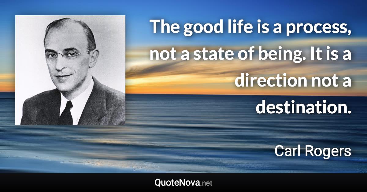 The good life is a process, not a state of being. It is a direction not a destination. - Carl Rogers quote
