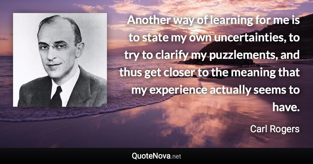 Another way of learning for me is to state my own uncertainties, to try to clarify my puzzlements, and thus get closer to the meaning that my experience actually seems to have. - Carl Rogers quote